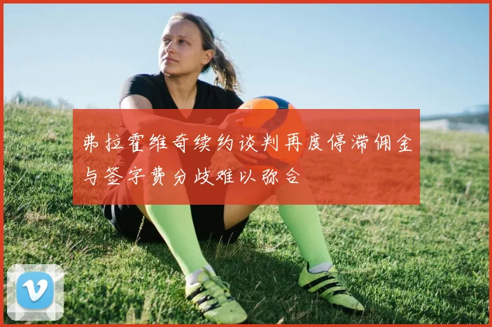 弗拉霍维奇续约谈判再度停滞佣金与签字费分歧难以弥合