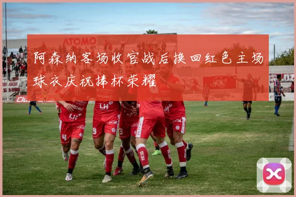 阿森纳客场收官战后换回红色主场球衣庆祝捧杯荣耀