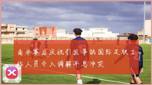南非赛后庆祝引发争执国际足联工作人员介入调解平息冲突