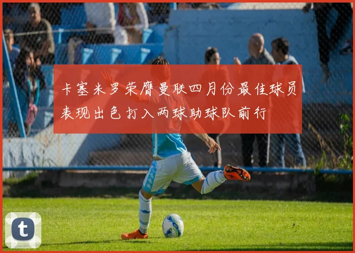 卡塞米罗荣膺曼联四月份最佳球员表现出色打入两球助球队前行