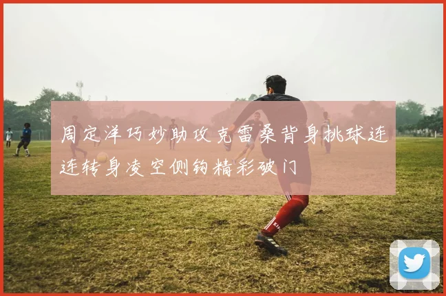 周定洋巧妙助攻克雷桑背身挑球连连转身凌空侧钩精彩破门