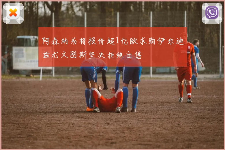 阿森纳或将报价超1亿欧求购伊尔迪兹尤文图斯坚决拒绝出售