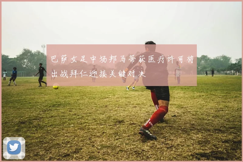 巴萨女足中场邦马蒂获医疗许可将出战拜仁迎接关键对决