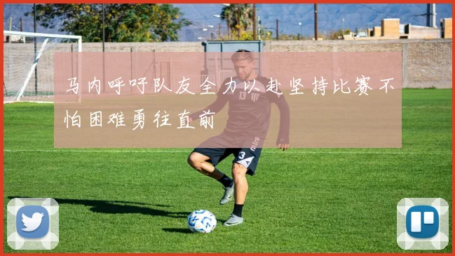 马内呼吁队友全力以赴坚持比赛不怕困难勇往直前