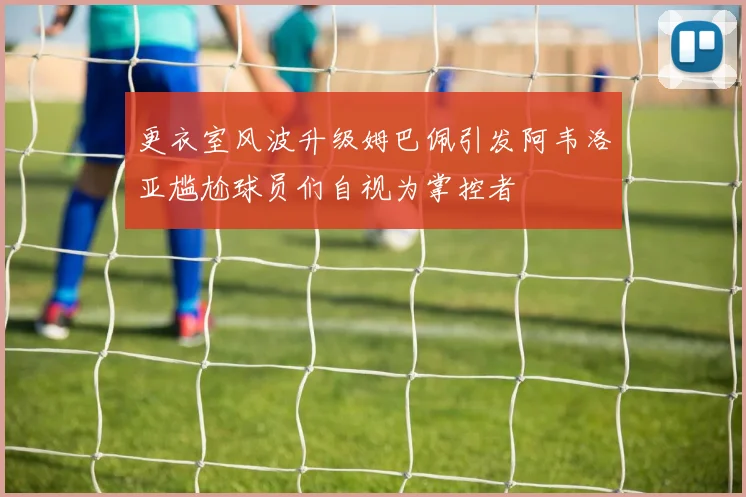 更衣室风波升级姆巴佩引发阿韦洛亚尴尬球员们自视为掌控者