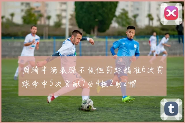 周琦半场表现不佳但罚球精准6次罚球命中5次贡献7分4板2助2帽
