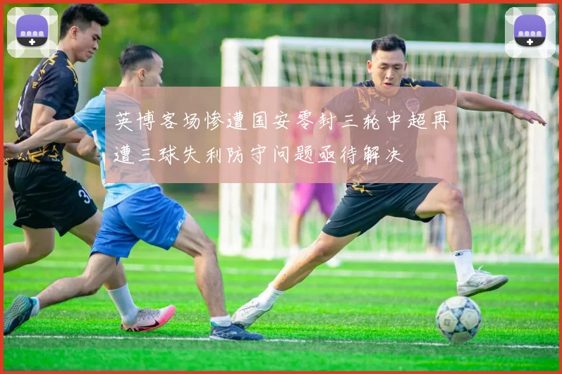 英博客场惨遭国安零封三轮中超再遭三球失利防守问题亟待解决