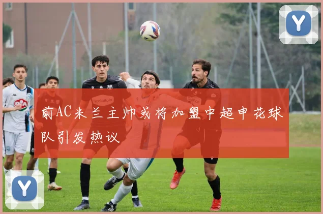 前AC米兰主帅或将加盟中超申花球队引发热议