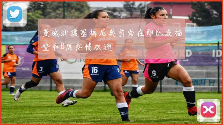 曼城新援塞梅尼奥首秀在即队友福登和B席热情欢迎