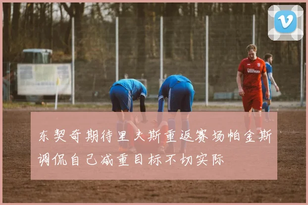 东契奇期待里夫斯重返赛场帕金斯调侃自己减重目标不切实际