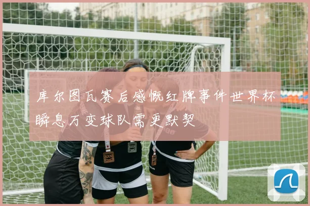 库尔图瓦赛后感慨红牌事件世界杯瞬息万变球队需更默契