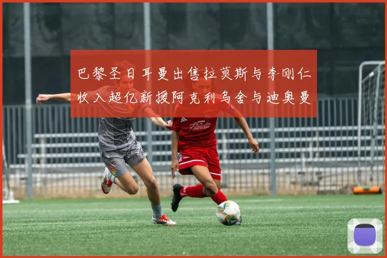 巴黎圣日耳曼出售拉莫斯与李刚仁收入超亿新援阿克利乌舍与迪奥曼德即将加盟