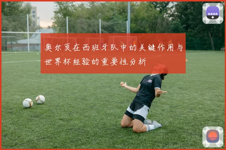 奥尔莫在西班牙队中的关键作用与世界杯经验的重要性分析