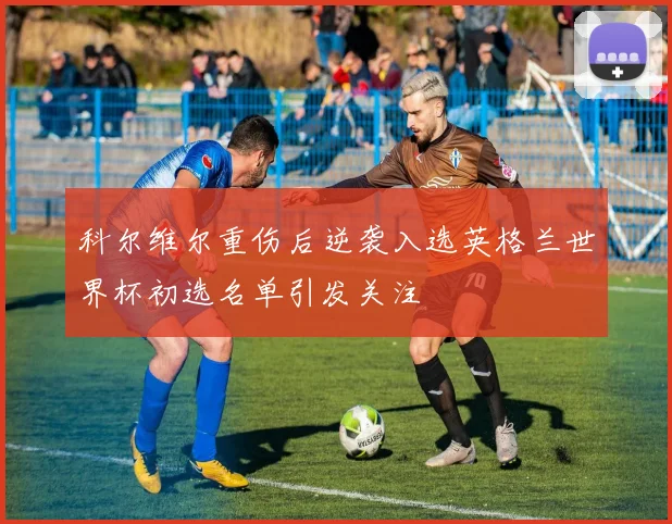 科尔维尔重伤后逆袭入选英格兰世界杯初选名单引发关注