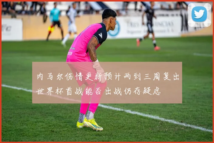 内马尔伤情更新预计两到三周复出世界杯首战能否出战仍存疑虑