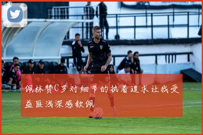 佩林赞C罗对细节的执着追求让我受益匪浅深感钦佩